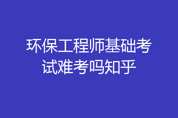 环保工程师基础考试难考吗知乎