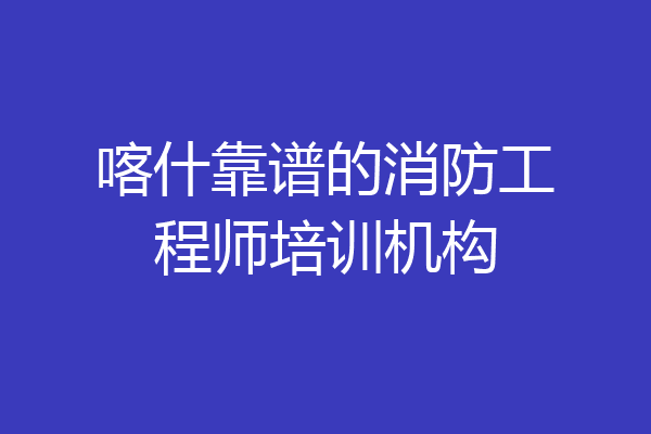 喀什靠谱的消防工程师培训机构
