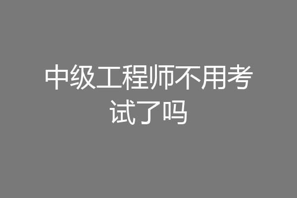 中级工程师不用考试了吗