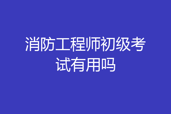 消防工程师初级考试有用吗
