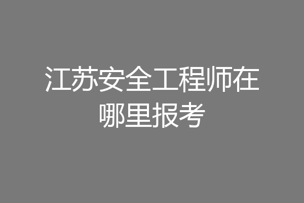 江苏安全工程师在哪里报考