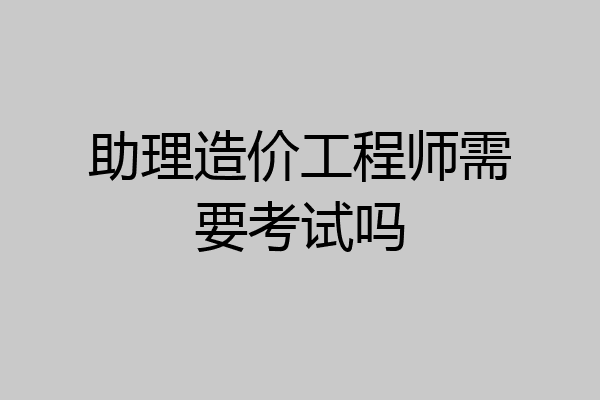 助理造价工程师需要考试吗