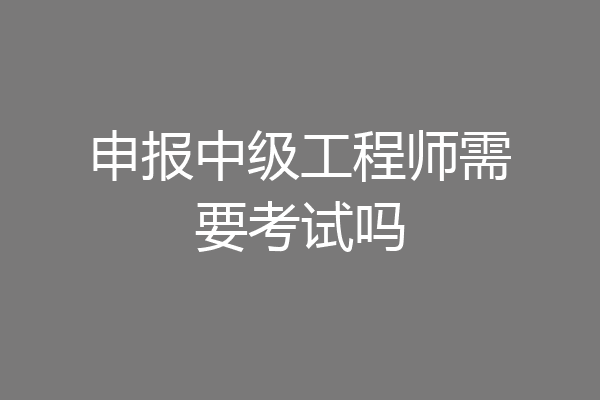 申报中级工程师需要考试吗