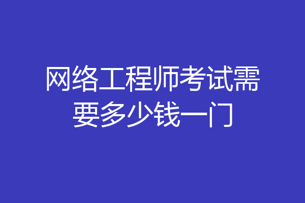 网络工程师考试需要多少钱一门