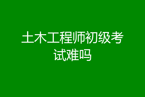 土木工程师初级考试难吗
