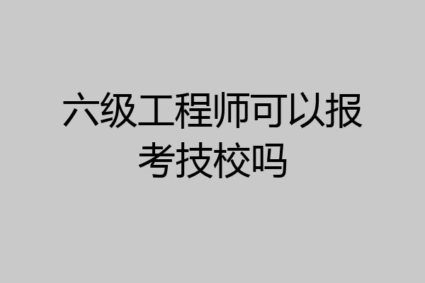 六级工程师可以报考技校吗