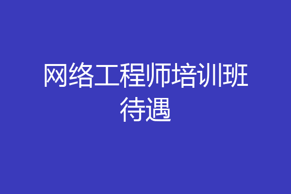 网络工程师培训班待遇