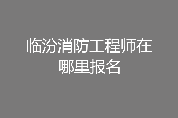 临汾消防工程师在哪里报名