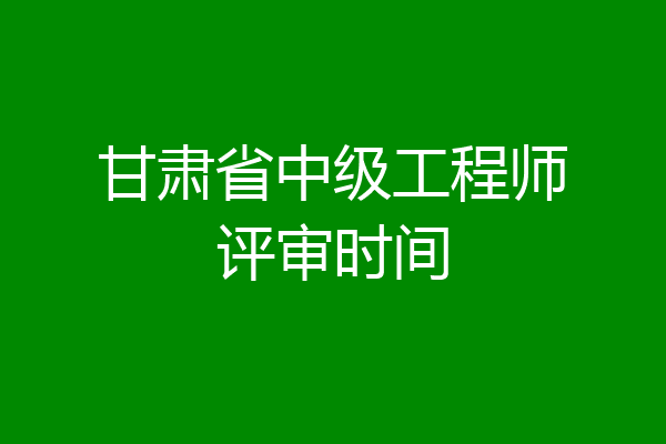甘肃省中级工程师评审时间