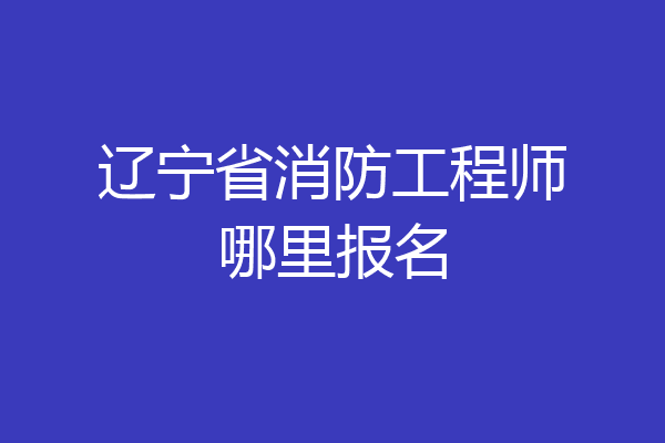 辽宁省消防工程师哪里报名