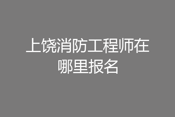 上饶消防工程师在哪里报名