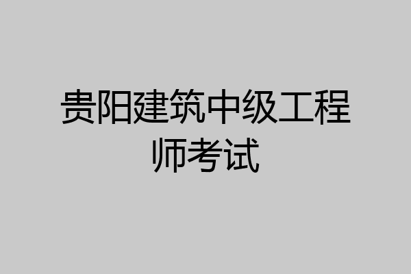 贵阳建筑中级工程师考试