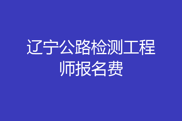 辽宁公路检测工程师报名费