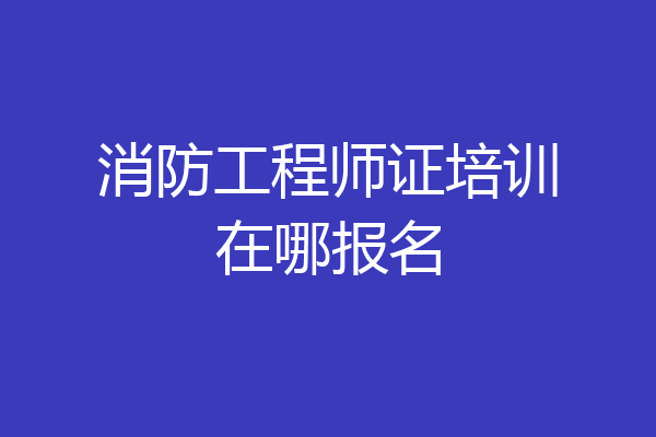消防工程师证培训在哪报名
