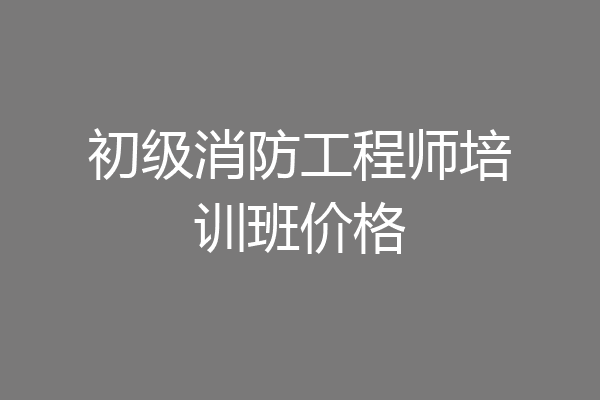 初级消防工程师培训班价格