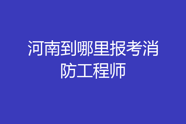 河南到哪里报考消防工程师