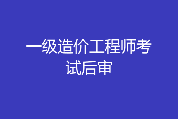 一级造价工程师考试后审