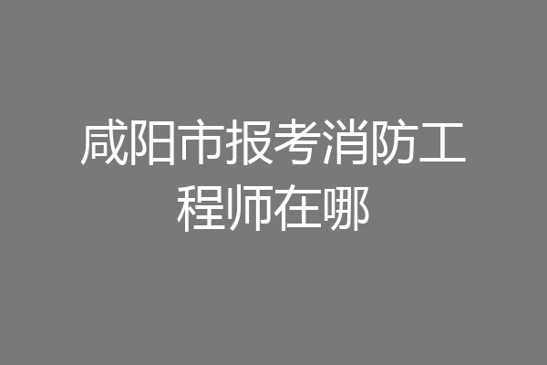 咸阳市报考消防工程师在哪
