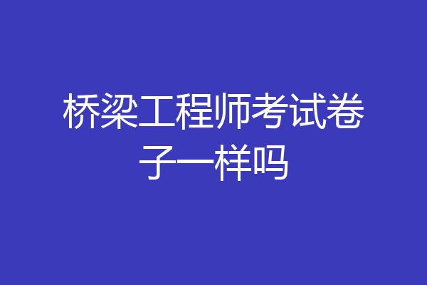 桥梁工程师考试卷子一样吗