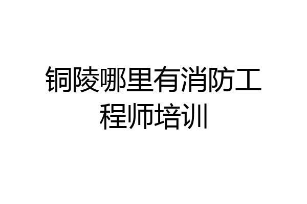 铜陵哪里有消防工程师培训