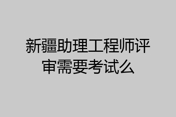 新疆助理工程师评审需要考试么