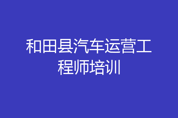 和田县汽车运营工程师培训