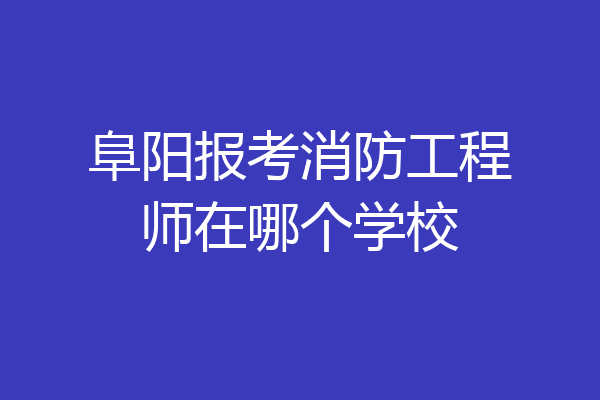阜阳报考消防工程师在哪个学校