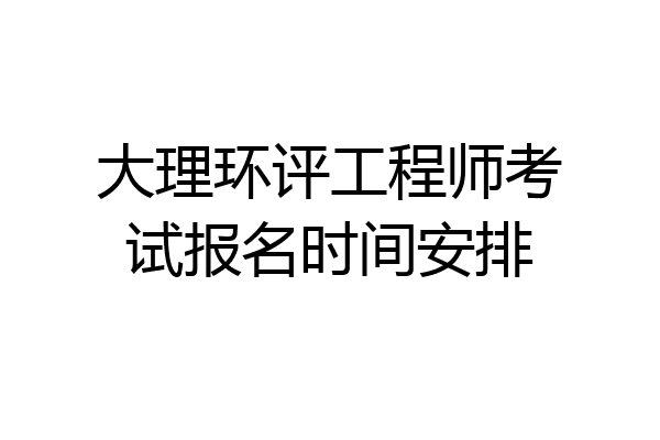 大理环评工程师考试报名时间安排