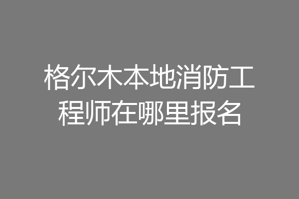格尔木本地消防工程师在哪里报名
