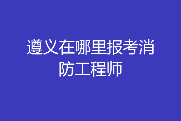 遵义在哪里报考消防工程师