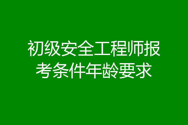 初级安全工程师报考条件年龄要求