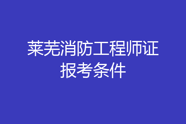 莱芜消防工程师证报考条件