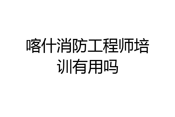 喀什消防工程师培训有用吗