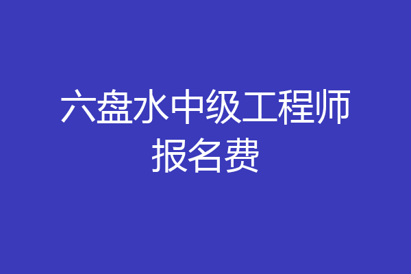 六盘水中级工程师报名费