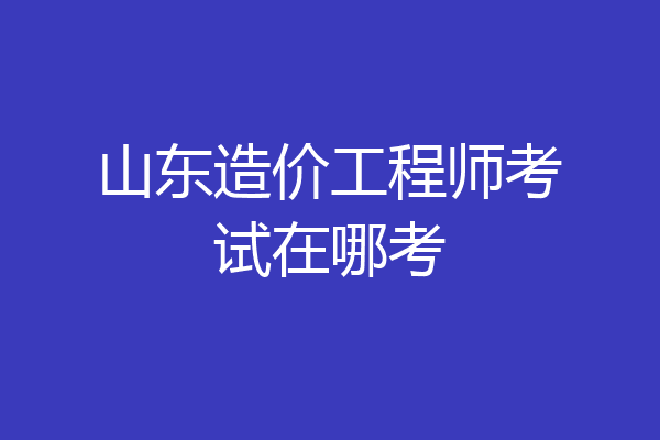 山东造价工程师考试在哪考