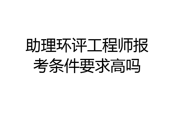 助理环评工程师报考条件要求高吗