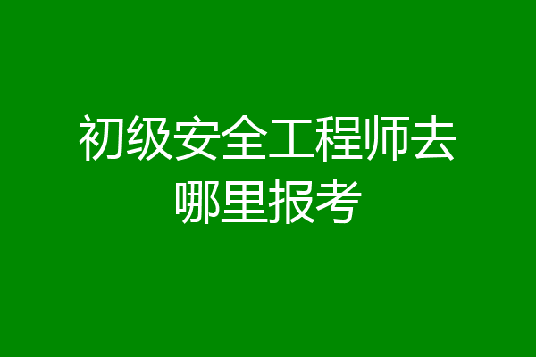初级安全工程师去哪里报考