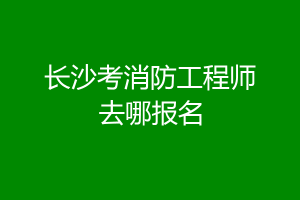 长沙考消防工程师去哪报名