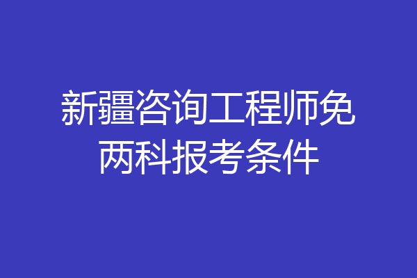 新疆咨询工程师免两科报考条件