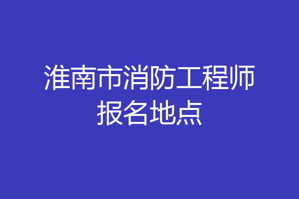淮南市消防工程师报名地点