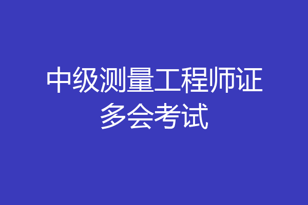 中级测量工程师证多会考试