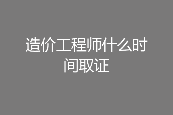 造价工程师什么时间取证