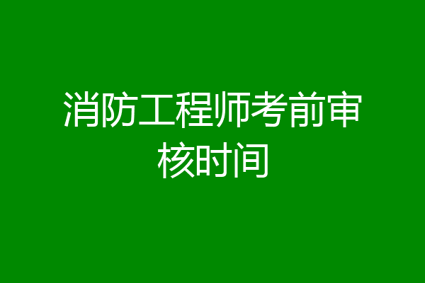 消防工程师考前审核时间