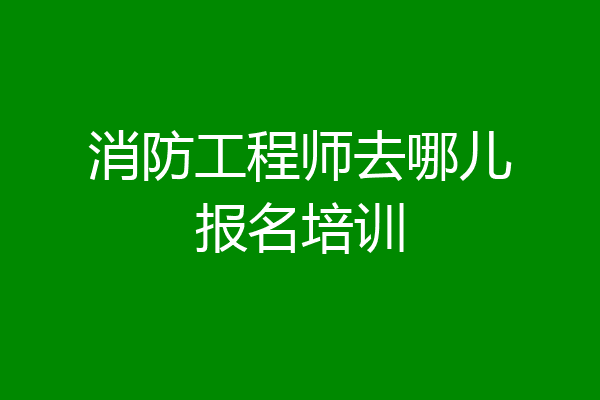 消防工程师去哪儿报名培训