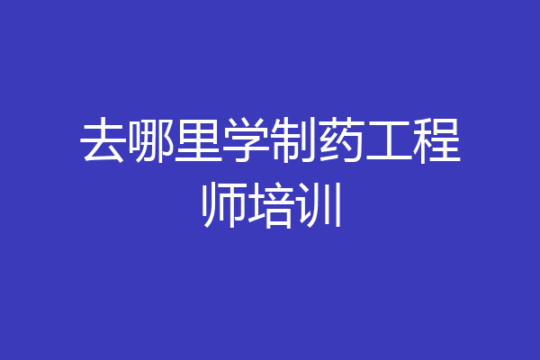 去哪里学制药工程师培训