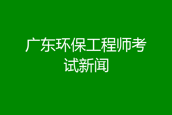 广东环保工程师考试新闻