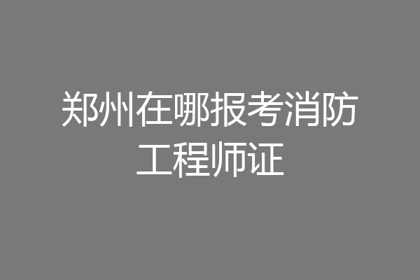 郑州在哪报考消防工程师证