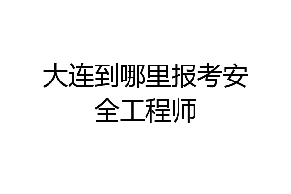 大连到哪里报考安全工程师