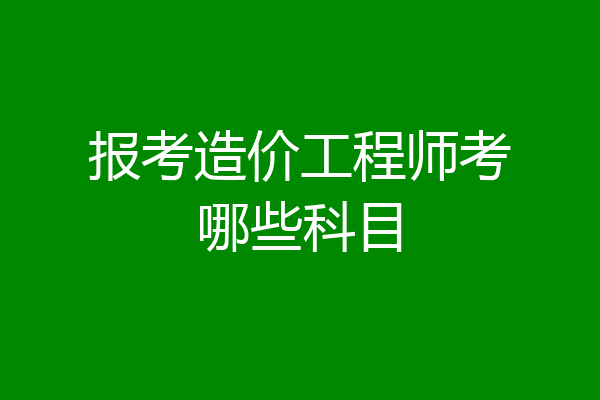 报考造价工程师考哪些科目