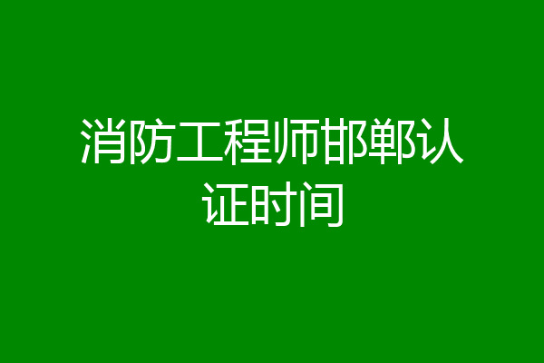 消防工程师邯郸认证时间